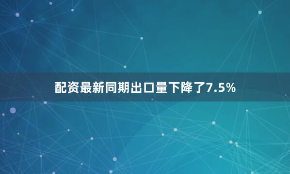配资最新同期出口量下降了7.5%