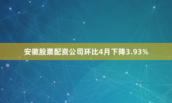 安徽股票配资公司环比4月下降3.93%