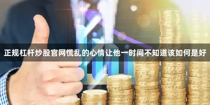 正规杠杆炒股官网慌乱的心情让他一时间不知道该如何是好