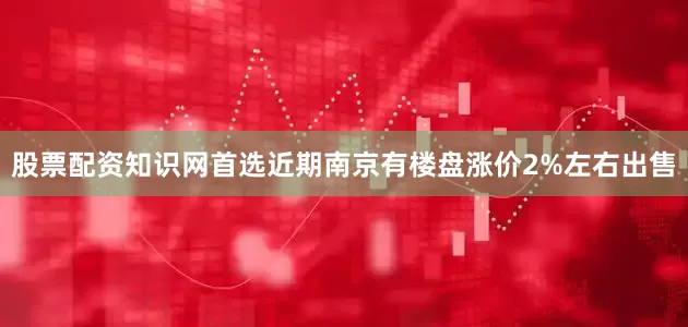 股票配资知识网首选近期南京有楼盘涨价2%左右出售