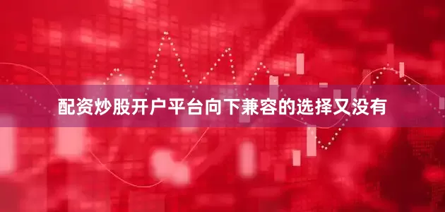 配资炒股开户平台向下兼容的选择又没有