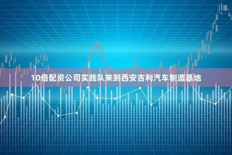 10倍配资公司实践队来到西安吉利汽车制造基地