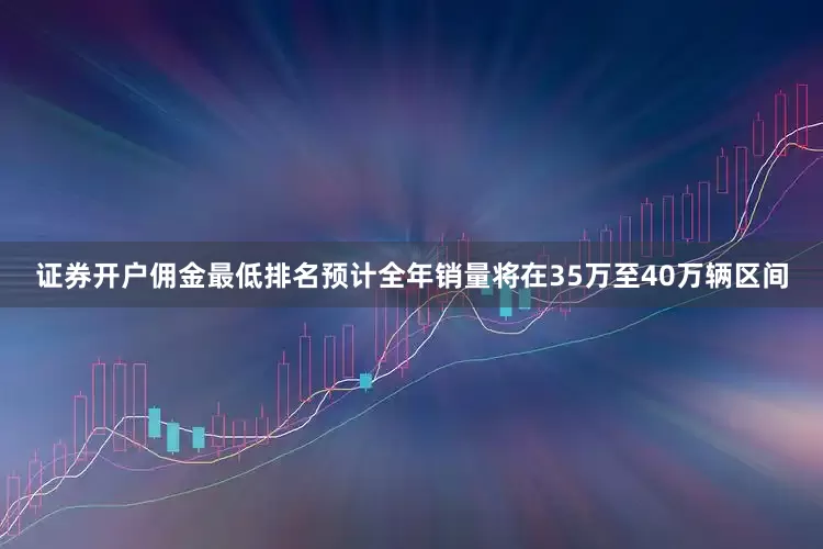 证券开户佣金最低排名预计全年销量将在35万至40万辆区间