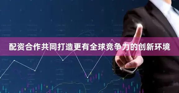配资合作共同打造更有全球竞争力的创新环境
