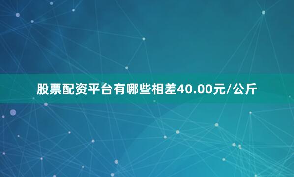 股票配资平台有哪些相差40.00元/公斤